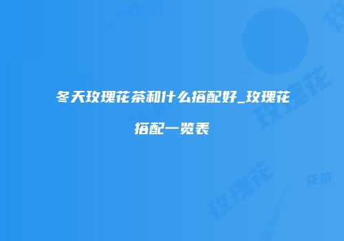 冬天玫瑰花茶和什么搭配好_玫瑰花搭配一览表