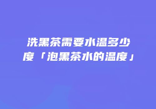 洗黑茶需要水温多少度「泡黑茶水的温度」