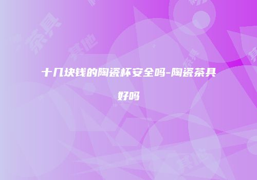 十几块钱的陶瓷杯安全吗-陶瓷茶具好吗