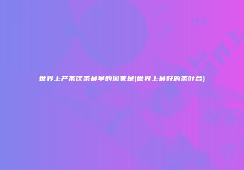 世界上产茶饮茶最早的国家是(世界上最好的茶叶合)