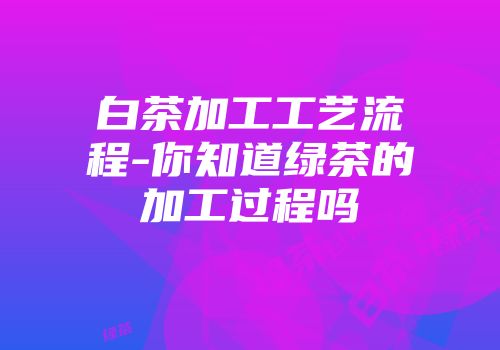 白茶加工工艺流程-你知道绿茶的加工过程吗