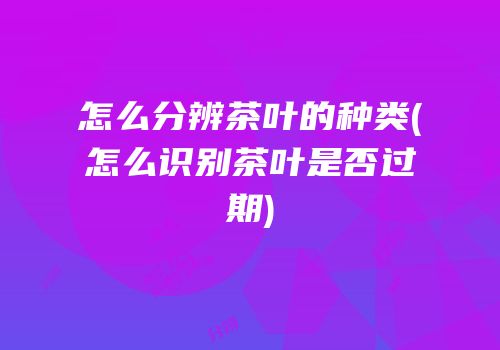 怎么分辨茶叶的种类(怎么识别茶叶是否过期)