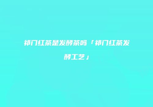 祁门红茶是发酵茶吗「祁门红茶发酵工艺」