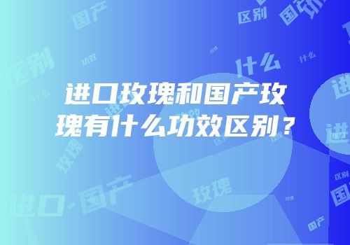进口玫瑰和国产玫瑰有什么功效区别？