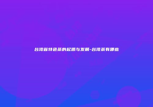 台湾省特色茶的起源与发展-台湾茶有哪些