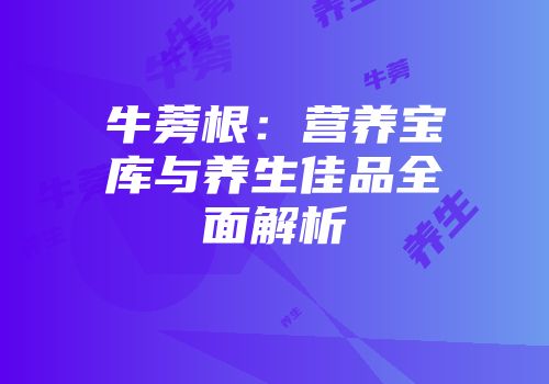 牛蒡根：营养宝库与养生佳品全面解析