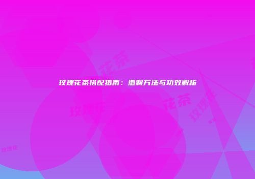 玫瑰花茶搭配指南：泡制方法与功效解析