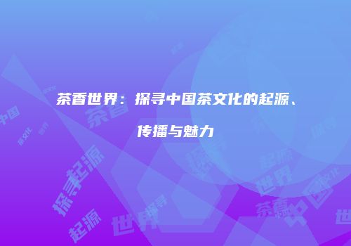 茶香世界：探寻中国茶文化的起源、传播与魅力