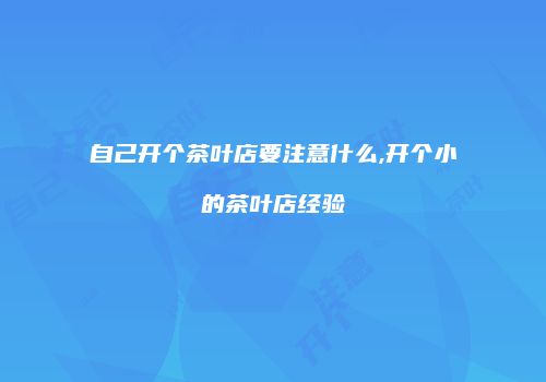 自己开个茶叶店要注意什么,开个小的茶叶店经验