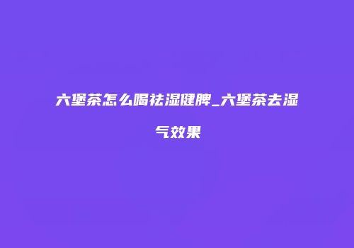 六堡茶怎么喝祛湿健脾_六堡茶去湿气效果