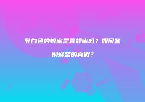 乳白色的蜂蜜是真蜂蜜吗？如何鉴别蜂蜜的真假？