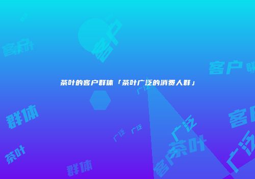 茶叶的客户群体「茶叶广泛的消费人群」