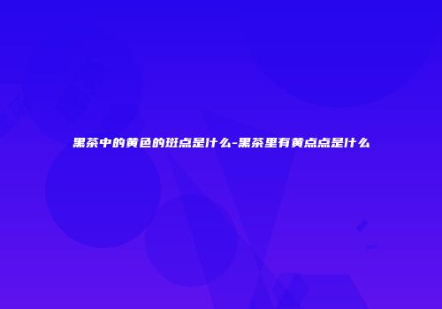 黑茶中的黄色的斑点是什么-黑茶里有黄点点是什么