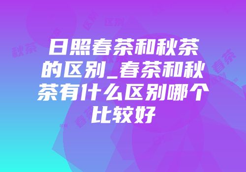 日照春茶和秋茶的区别_春茶和秋茶有什么区别哪个比较好