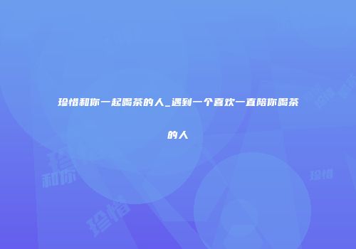 珍惜和你一起喝茶的人_遇到一个喜欢一直陪你喝茶的人