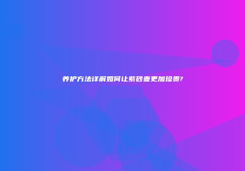 养护方法详解如何让紫砂壶更加珍贵?