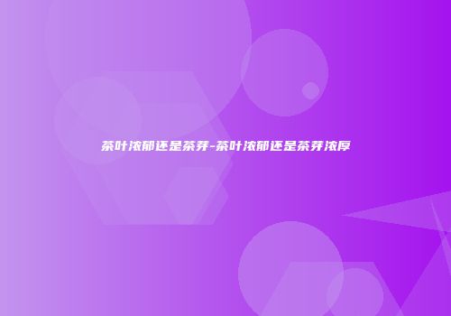茶叶浓郁还是茶芽-茶叶浓郁还是茶芽浓厚