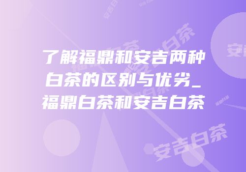 了解福鼎和安吉两种白茶的区别与优劣_福鼎白茶和安吉白茶