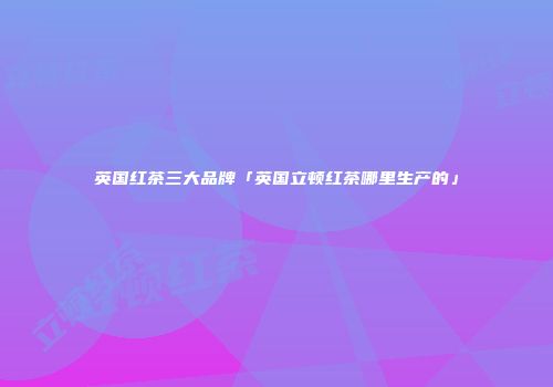 英国红茶三大品牌「英国立顿红茶哪里生产的」
