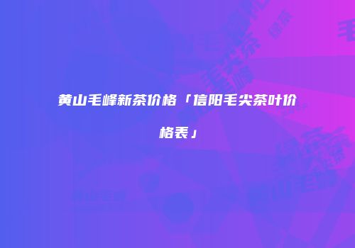 黄山毛峰新茶价格「信阳毛尖茶叶价格表」