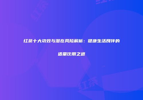 红茶十大功效与潜在风险解析：健康生活良伴的适量饮用之道