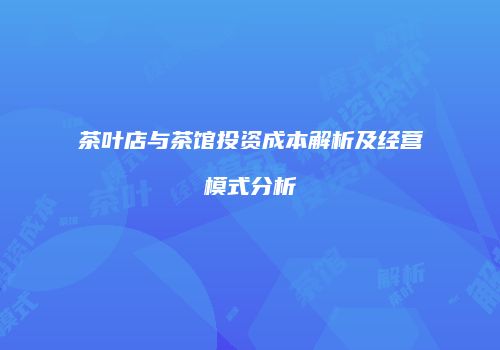 茶叶店与茶馆投资成本解析及经营模式分析