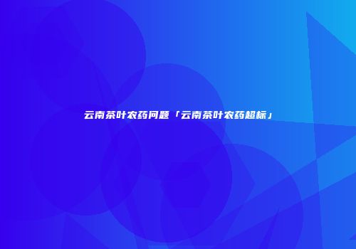 云南茶叶农药问题「云南茶叶农药超标」