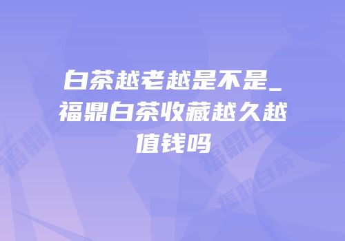 白茶越老越是不是_福鼎白茶收藏越久越值钱吗