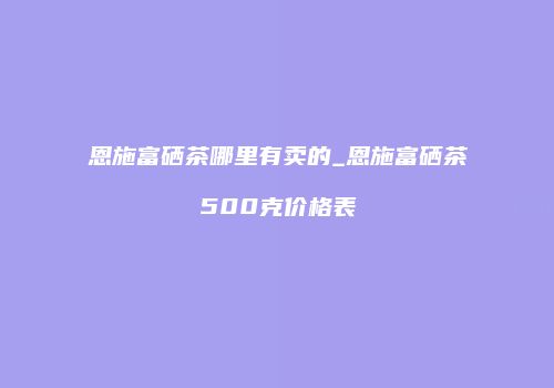 恩施富硒茶哪里有卖的_恩施富硒茶500克价格表