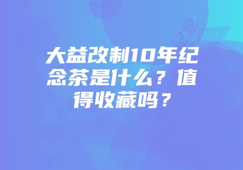 大益改制10年纪念茶是什么？值得收藏吗？