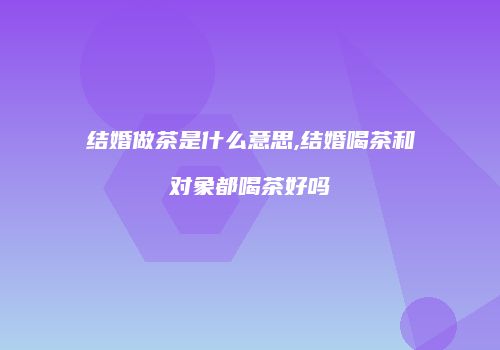 结婚做茶是什么意思,结婚喝茶和对象都喝茶好吗