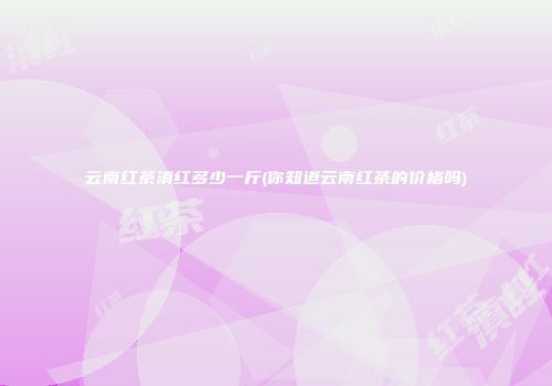 云南红茶滇红多少一斤(你知道云南红茶的价格吗)