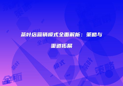 茶叶店营销模式全面解析：策略与渠道拓展