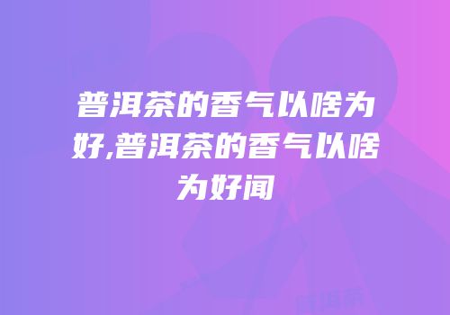 普洱茶的香气以啥为好,普洱茶的香气以啥为好闻