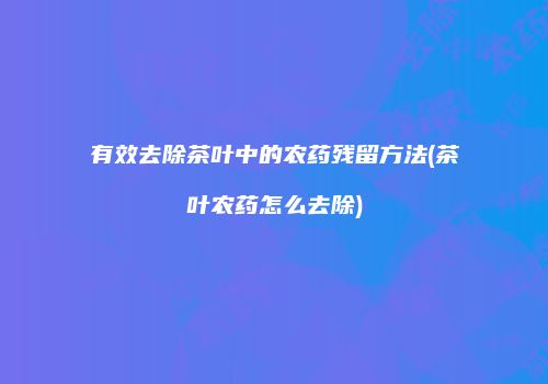 有效去除茶叶中的农药残留方法(茶叶农药怎么去除)