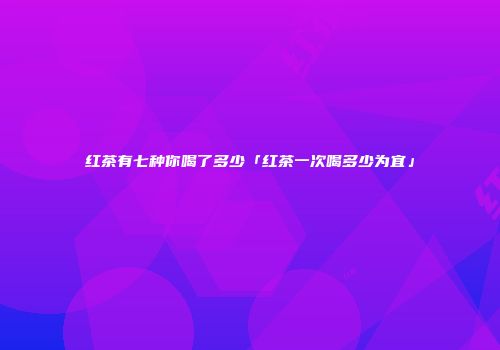 红茶有七种你喝了多少「红茶一次喝多少为宜」