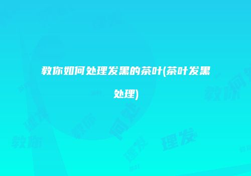 教你如何处理发黑的茶叶(茶叶发黑处理)