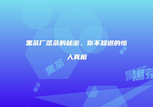黑茶厂蒸茶的秘密，你不知道的惊人真相