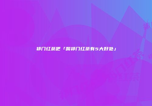 祁门红茶吧「喝祁门红茶有5大好处」