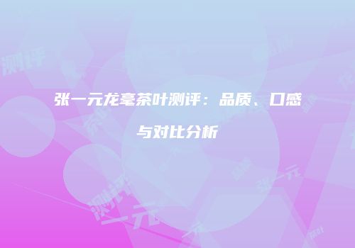 张一元龙毫茶叶测评：品质、口感与对比分析