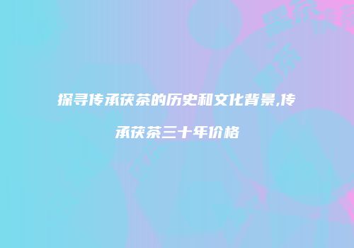 探寻传承茯茶的历史和文化背景,传承茯茶三十年价格