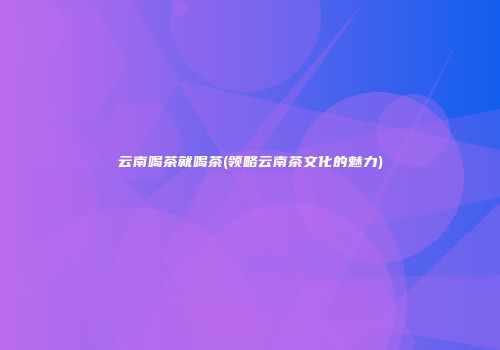 云南喝茶就喝茶(领略云南茶文化的魅力)