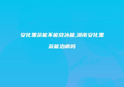 安化黑茶能不能放冰箱,湖南安化黑茶能治病吗