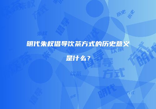 明代朱权倡导饮茶方式的历史意义是什么？