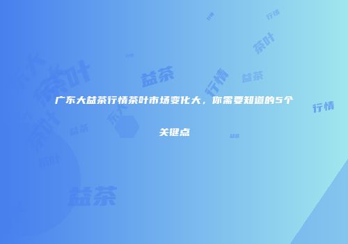 广东大益茶行情茶叶市场变化大，你需要知道的5个关键点