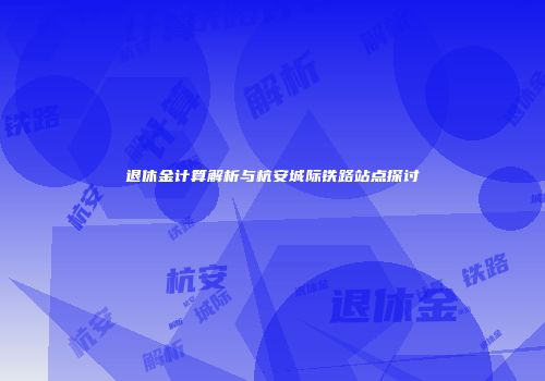 退休金计算解析与杭安城际铁路站点探讨