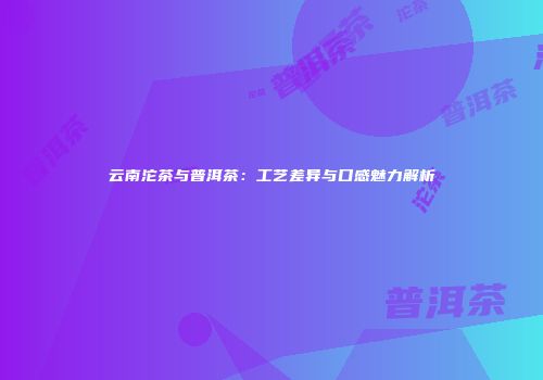 云南沱茶与普洱茶：工艺差异与口感魅力解析