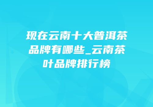 现在云南十大普洱茶品牌有哪些_云南茶叶品牌排行榜