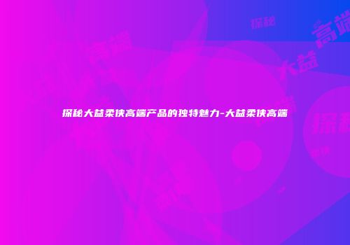 探秘大益柔侠高端产品的独特魅力-大益柔侠高端