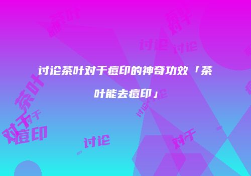 讨论茶叶对于痘印的神奇功效「茶叶能去痘印」